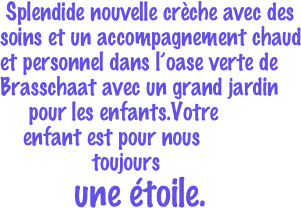  Splendide nouvelle crche avec des soins et un accompagnement chaud et personnel dans loase verte de Brasschaat avec un grand jardin                                 
     pour les enfants.Votre 
    enfant est pour nous 
                toujours     
             une toile. 
                                         


